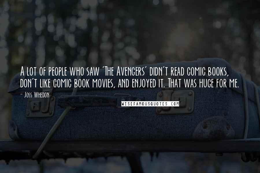 Joss Whedon Quotes: A lot of people who saw 'The Avengers' didn't read comic books, don't like comic book movies, and enjoyed it. That was huge for me.