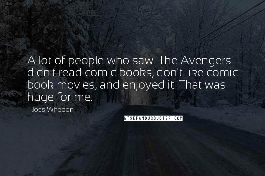 Joss Whedon Quotes: A lot of people who saw 'The Avengers' didn't read comic books, don't like comic book movies, and enjoyed it. That was huge for me.