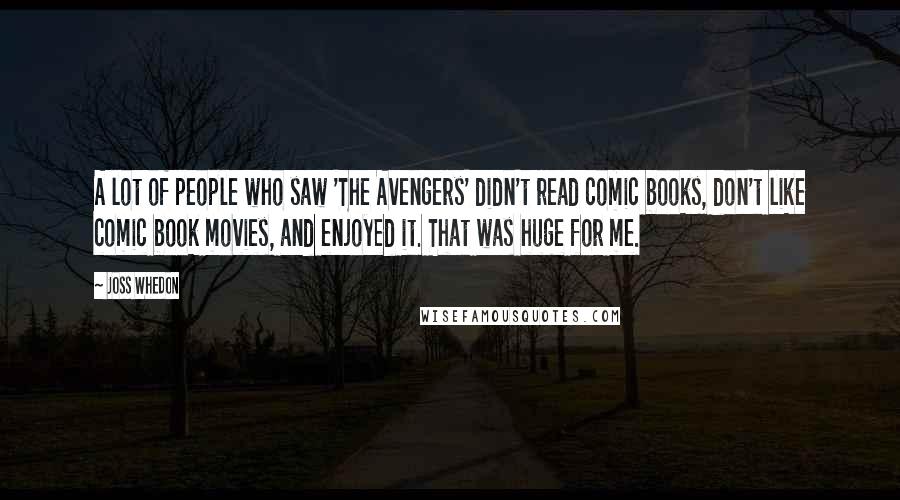 Joss Whedon Quotes: A lot of people who saw 'The Avengers' didn't read comic books, don't like comic book movies, and enjoyed it. That was huge for me.