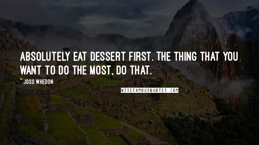 Joss Whedon Quotes: Absolutely eat dessert first. The thing that you want to do the most, do that.