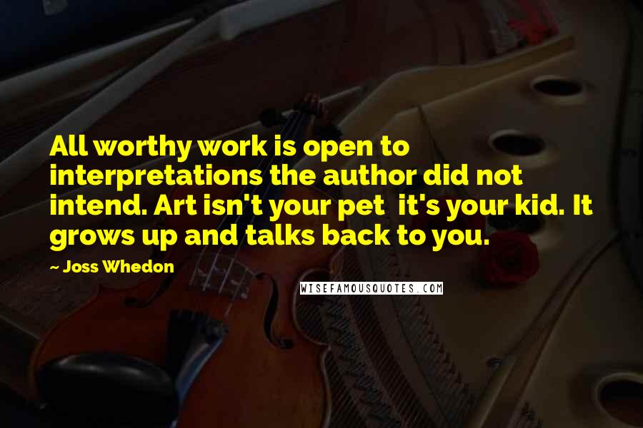 Joss Whedon Quotes: All worthy work is open to interpretations the author did not intend. Art isn't your pet it's your kid. It grows up and talks back to you.