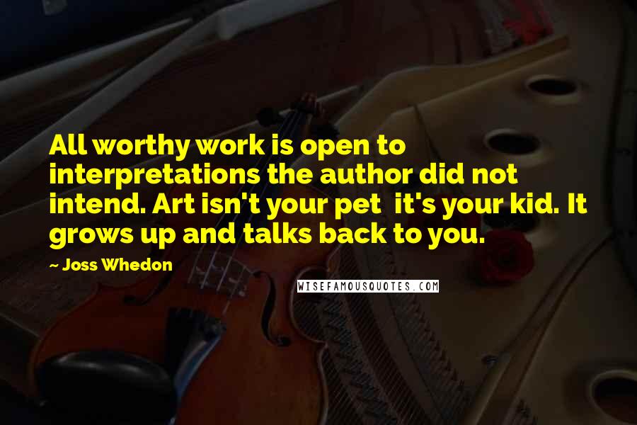 Joss Whedon Quotes: All worthy work is open to interpretations the author did not intend. Art isn't your pet  it's your kid. It grows up and talks back to you.