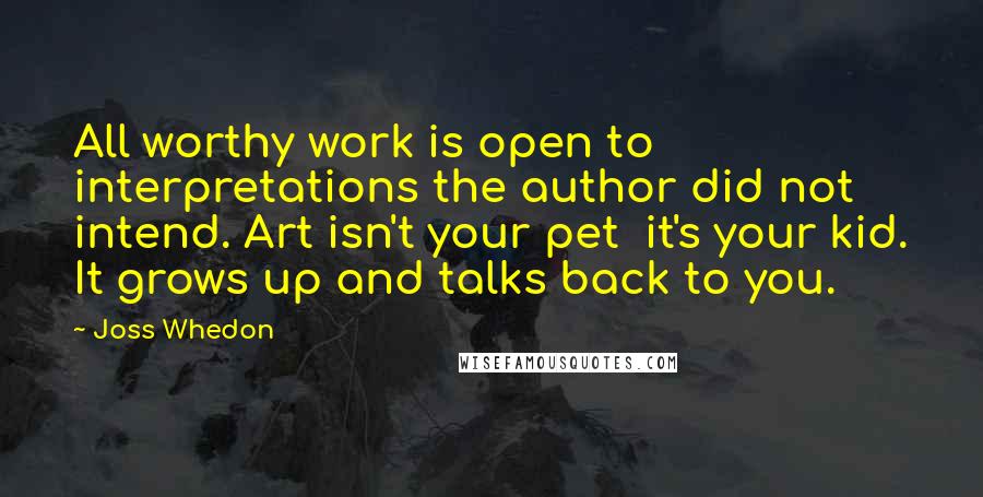 Joss Whedon Quotes: All worthy work is open to interpretations the author did not intend. Art isn't your pet  it's your kid. It grows up and talks back to you.