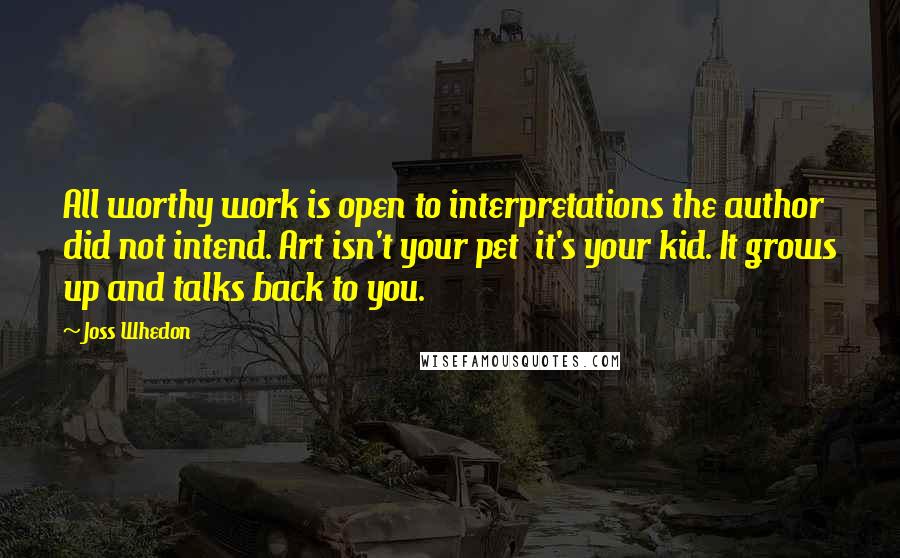 Joss Whedon Quotes: All worthy work is open to interpretations the author did not intend. Art isn't your pet  it's your kid. It grows up and talks back to you.