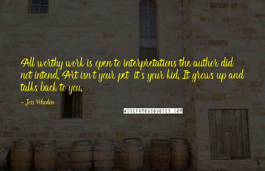 Joss Whedon Quotes: All worthy work is open to interpretations the author did not intend. Art isn't your pet  it's your kid. It grows up and talks back to you.