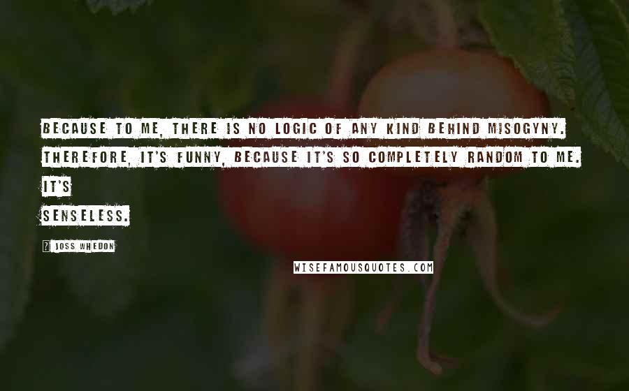 Joss Whedon Quotes: Because to me, there is no logic of any kind behind misogyny. Therefore, it's funny, because it's so completely random to me. It's senseless.