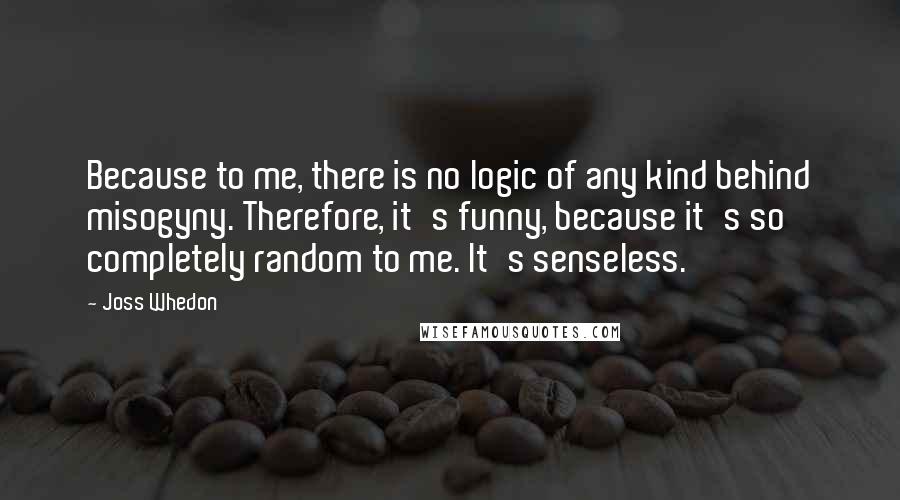 Joss Whedon Quotes: Because to me, there is no logic of any kind behind misogyny. Therefore, it's funny, because it's so completely random to me. It's senseless.