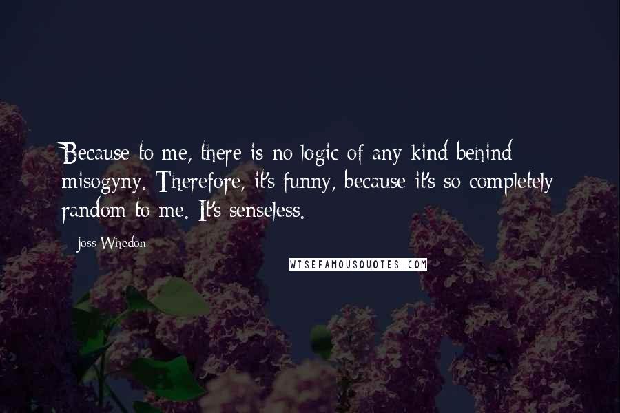 Joss Whedon Quotes: Because to me, there is no logic of any kind behind misogyny. Therefore, it's funny, because it's so completely random to me. It's senseless.