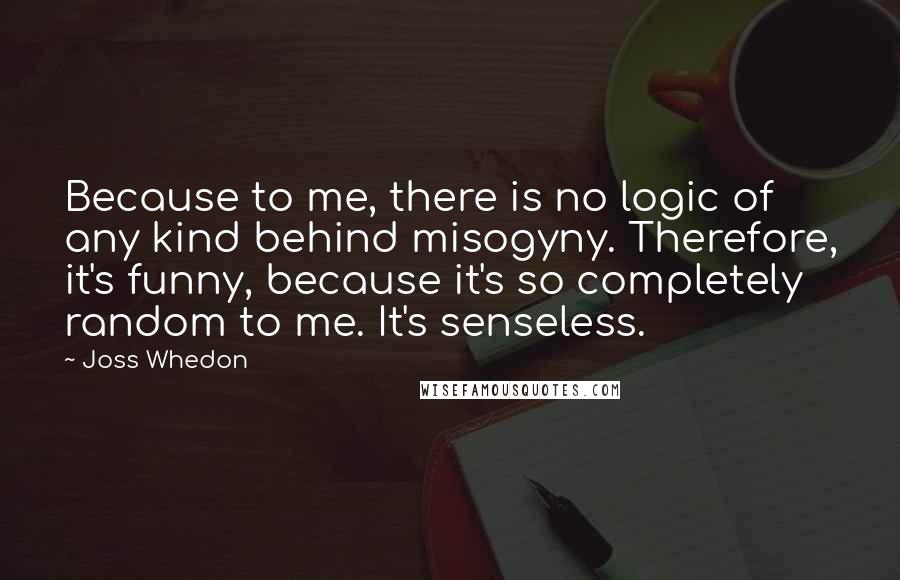 Joss Whedon Quotes: Because to me, there is no logic of any kind behind misogyny. Therefore, it's funny, because it's so completely random to me. It's senseless.