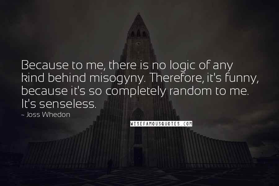 Joss Whedon Quotes: Because to me, there is no logic of any kind behind misogyny. Therefore, it's funny, because it's so completely random to me. It's senseless.