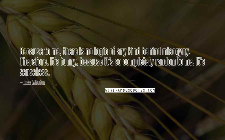 Joss Whedon Quotes: Because to me, there is no logic of any kind behind misogyny. Therefore, it's funny, because it's so completely random to me. It's senseless.