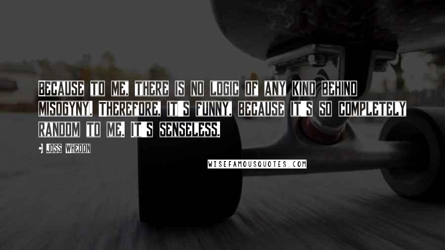 Joss Whedon Quotes: Because to me, there is no logic of any kind behind misogyny. Therefore, it's funny, because it's so completely random to me. It's senseless.