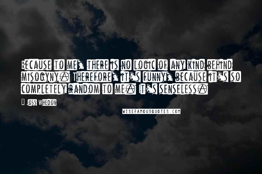 Joss Whedon Quotes: Because to me, there is no logic of any kind behind misogyny. Therefore, it's funny, because it's so completely random to me. It's senseless.