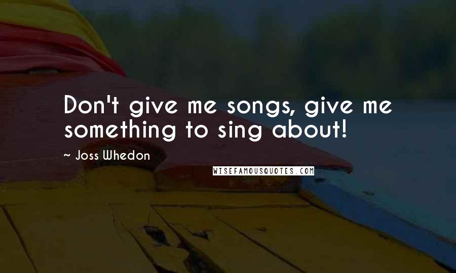 Joss Whedon Quotes: Don't give me songs, give me something to sing about!