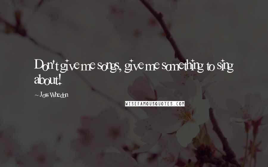 Joss Whedon Quotes: Don't give me songs, give me something to sing about!