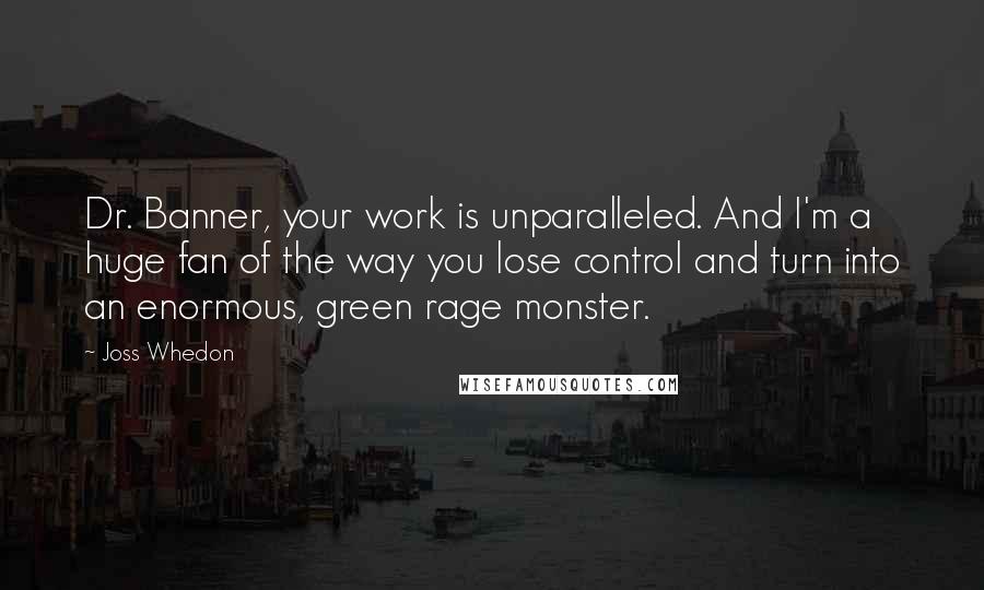 Joss Whedon Quotes: Dr. Banner, your work is unparalleled. And I'm a huge fan of the way you lose control and turn into an enormous, green rage monster.