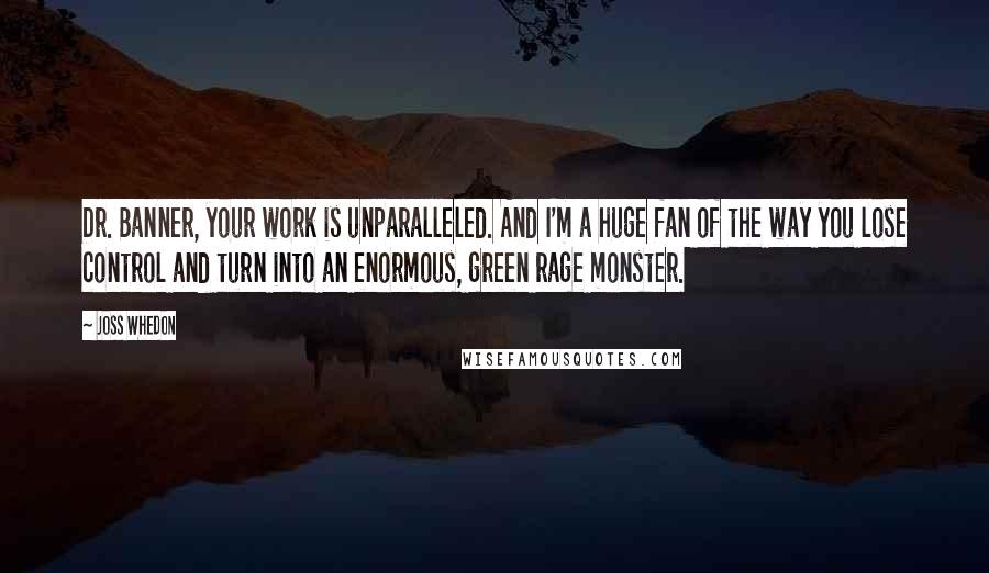 Joss Whedon Quotes: Dr. Banner, your work is unparalleled. And I'm a huge fan of the way you lose control and turn into an enormous, green rage monster.