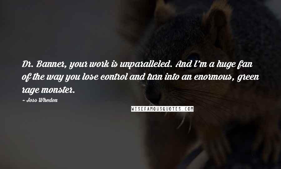 Joss Whedon Quotes: Dr. Banner, your work is unparalleled. And I'm a huge fan of the way you lose control and turn into an enormous, green rage monster.