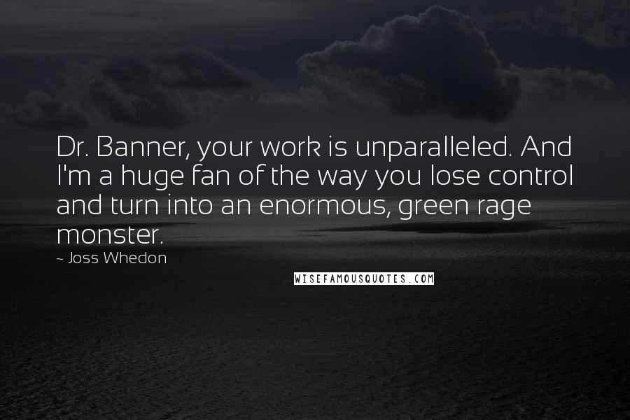 Joss Whedon Quotes: Dr. Banner, your work is unparalleled. And I'm a huge fan of the way you lose control and turn into an enormous, green rage monster.