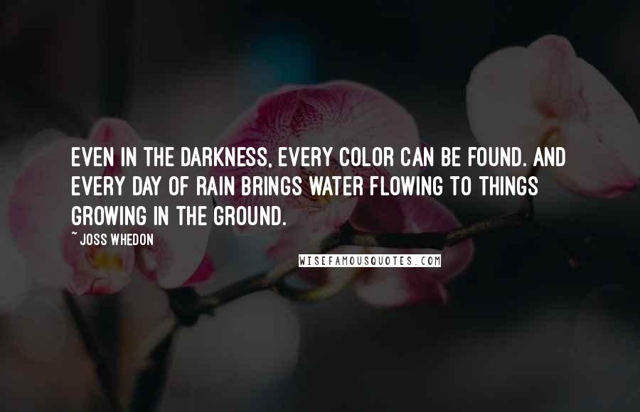 Joss Whedon Quotes: Even in the darkness, every color can be found. And every day of rain brings water flowing to things growing in the ground.