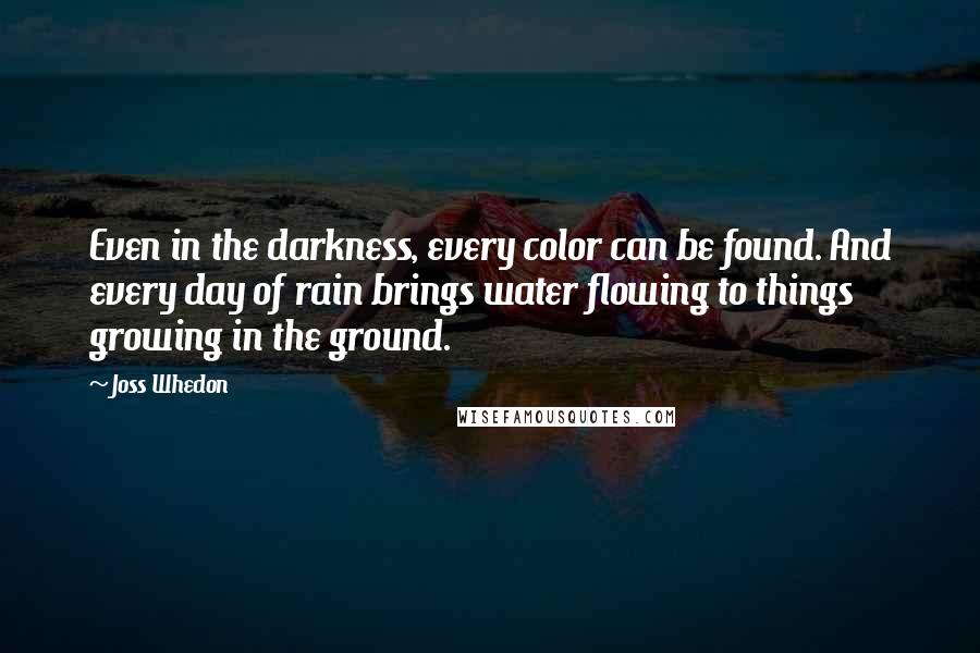 Joss Whedon Quotes: Even in the darkness, every color can be found. And every day of rain brings water flowing to things growing in the ground.