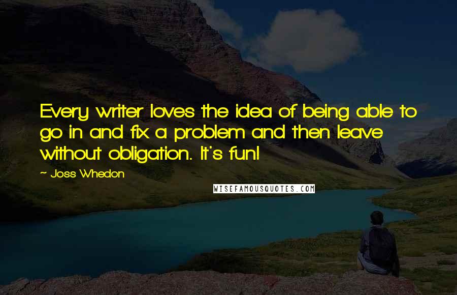 Joss Whedon Quotes: Every writer loves the idea of being able to go in and fix a problem and then leave without obligation. It's fun!