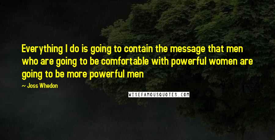 Joss Whedon Quotes: Everything I do is going to contain the message that men who are going to be comfortable with powerful women are going to be more powerful men