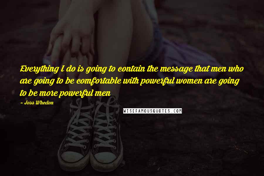 Joss Whedon Quotes: Everything I do is going to contain the message that men who are going to be comfortable with powerful women are going to be more powerful men