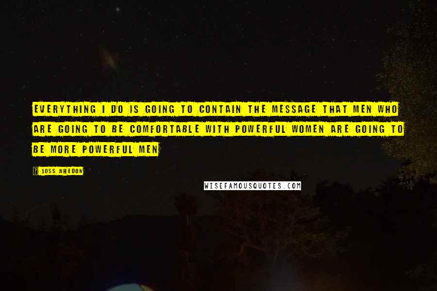 Joss Whedon Quotes: Everything I do is going to contain the message that men who are going to be comfortable with powerful women are going to be more powerful men
