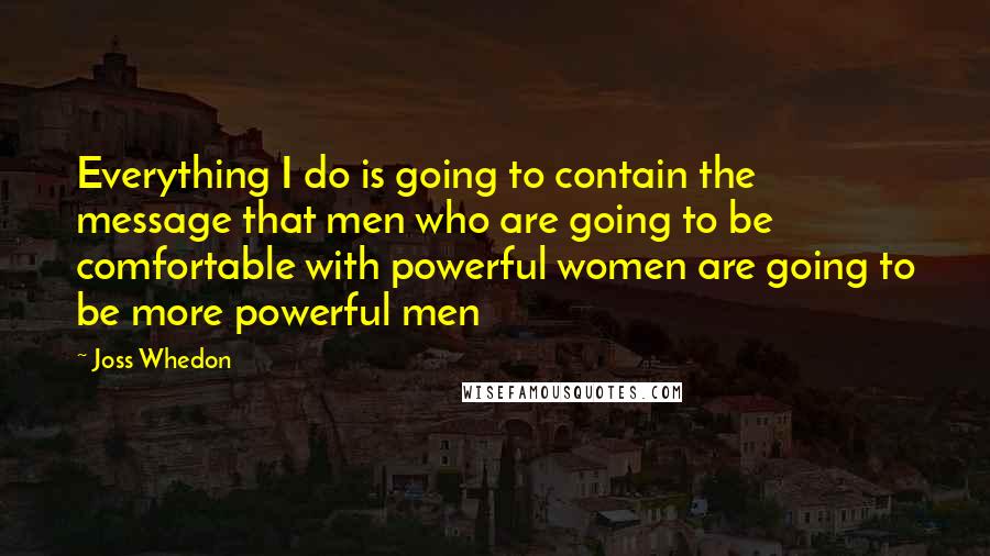 Joss Whedon Quotes: Everything I do is going to contain the message that men who are going to be comfortable with powerful women are going to be more powerful men