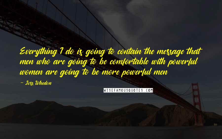 Joss Whedon Quotes: Everything I do is going to contain the message that men who are going to be comfortable with powerful women are going to be more powerful men