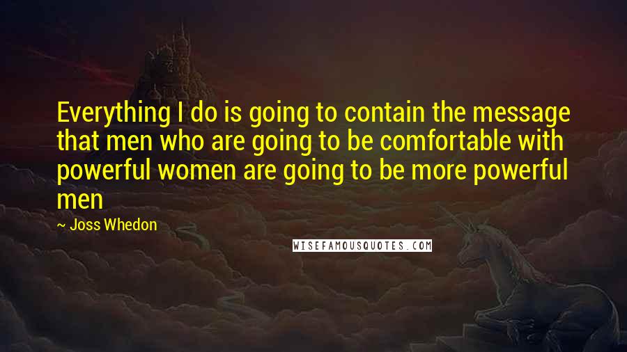 Joss Whedon Quotes: Everything I do is going to contain the message that men who are going to be comfortable with powerful women are going to be more powerful men