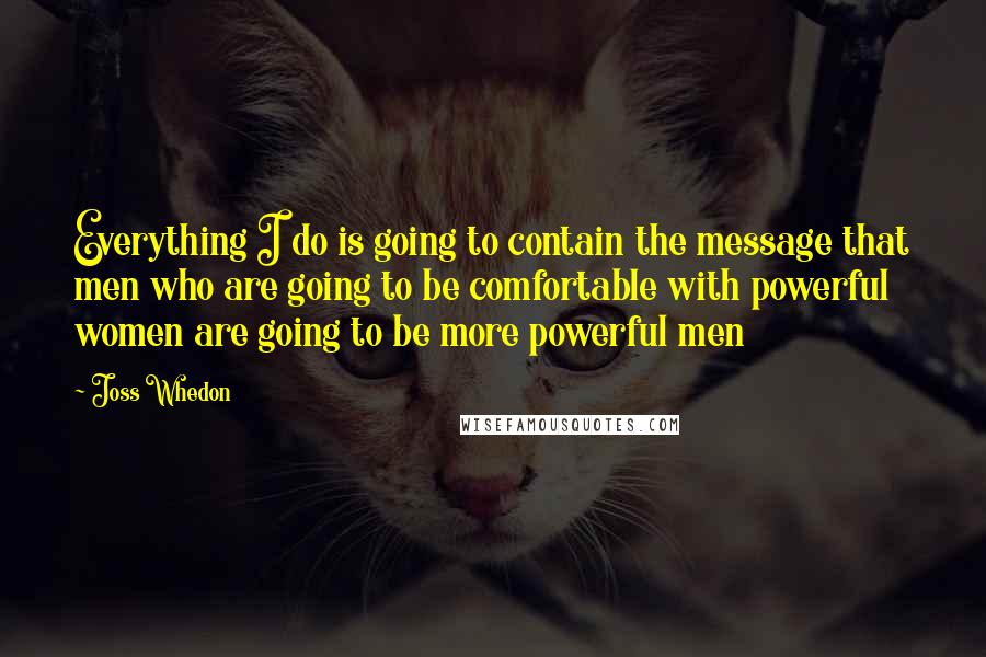 Joss Whedon Quotes: Everything I do is going to contain the message that men who are going to be comfortable with powerful women are going to be more powerful men