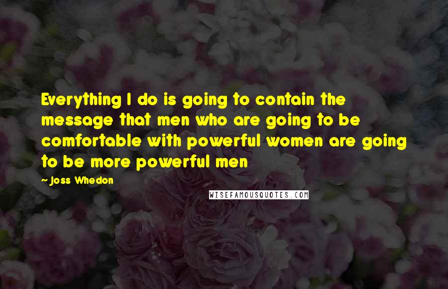 Joss Whedon Quotes: Everything I do is going to contain the message that men who are going to be comfortable with powerful women are going to be more powerful men