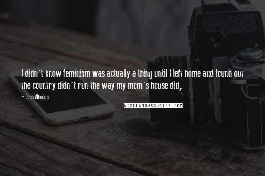 Joss Whedon Quotes: I didn't know feminism was actually a thing until I left home and found out the country didn't run the way my mom's house did,