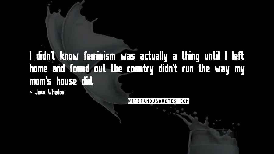 Joss Whedon Quotes: I didn't know feminism was actually a thing until I left home and found out the country didn't run the way my mom's house did,