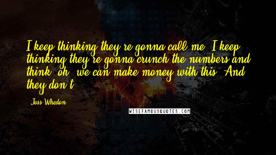 Joss Whedon Quotes: I keep thinking they're gonna call me. I keep thinking they're gonna crunch the numbers and think, oh, we can make money with this! And they don't.