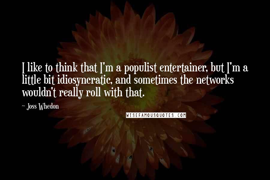 Joss Whedon Quotes: I like to think that I'm a populist entertainer, but I'm a little bit idiosyncratic, and sometimes the networks wouldn't really roll with that.