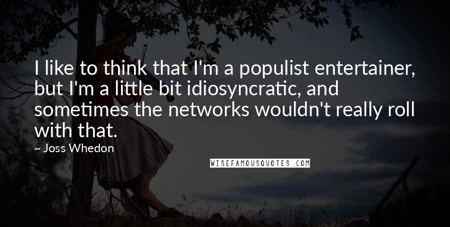 Joss Whedon Quotes: I like to think that I'm a populist entertainer, but I'm a little bit idiosyncratic, and sometimes the networks wouldn't really roll with that.