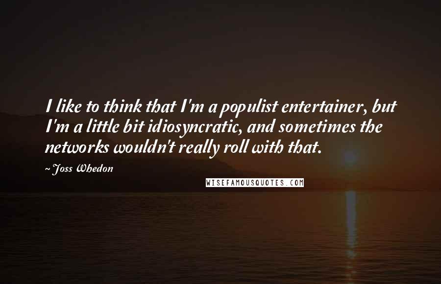 Joss Whedon Quotes: I like to think that I'm a populist entertainer, but I'm a little bit idiosyncratic, and sometimes the networks wouldn't really roll with that.