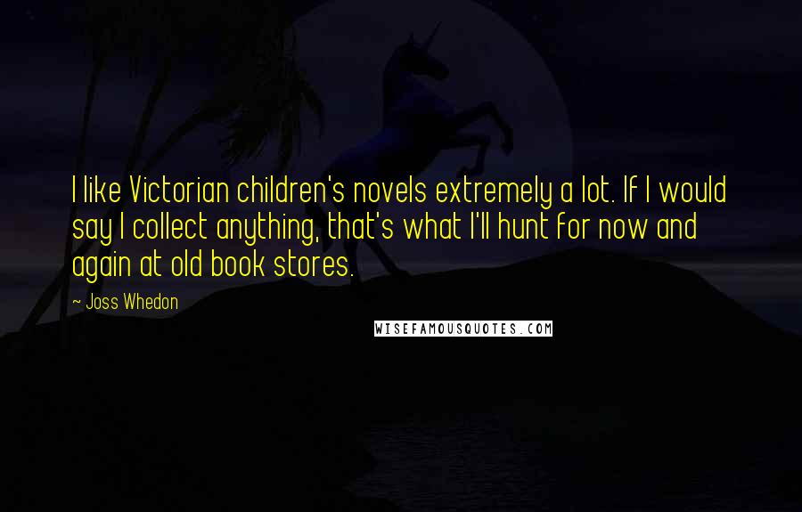 Joss Whedon Quotes: I like Victorian children's novels extremely a lot. If I would say I collect anything, that's what I'll hunt for now and again at old book stores.