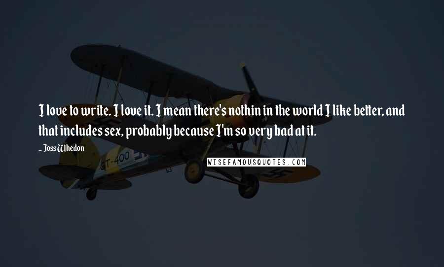 Joss Whedon Quotes: I love to write. I love it. I mean there's nothin in the world I like better, and that includes sex, probably because I'm so very bad at it.