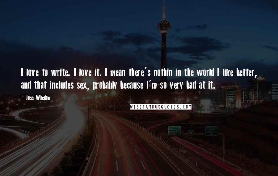 Joss Whedon Quotes: I love to write. I love it. I mean there's nothin in the world I like better, and that includes sex, probably because I'm so very bad at it.