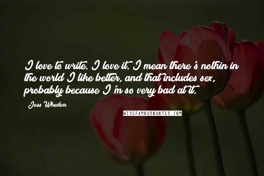 Joss Whedon Quotes: I love to write. I love it. I mean there's nothin in the world I like better, and that includes sex, probably because I'm so very bad at it.