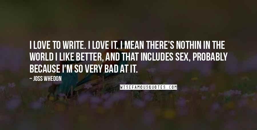 Joss Whedon Quotes: I love to write. I love it. I mean there's nothin in the world I like better, and that includes sex, probably because I'm so very bad at it.