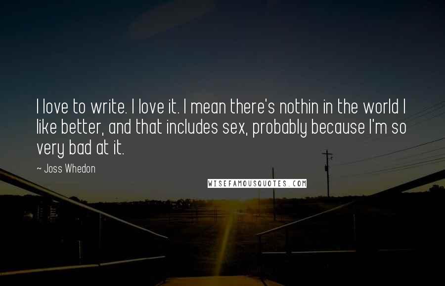 Joss Whedon Quotes: I love to write. I love it. I mean there's nothin in the world I like better, and that includes sex, probably because I'm so very bad at it.