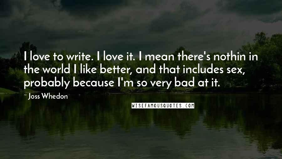 Joss Whedon Quotes: I love to write. I love it. I mean there's nothin in the world I like better, and that includes sex, probably because I'm so very bad at it.