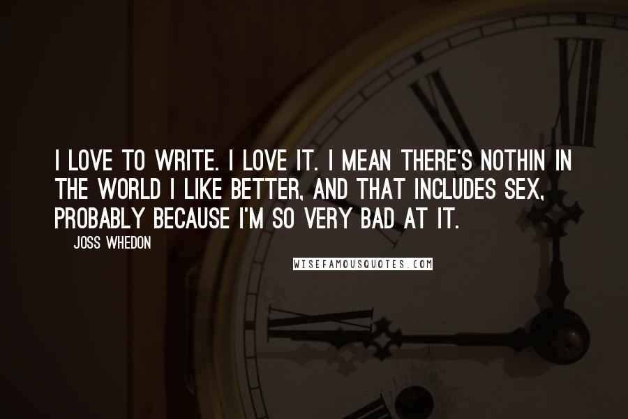 Joss Whedon Quotes: I love to write. I love it. I mean there's nothin in the world I like better, and that includes sex, probably because I'm so very bad at it.