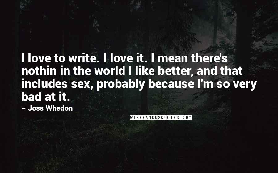 Joss Whedon Quotes: I love to write. I love it. I mean there's nothin in the world I like better, and that includes sex, probably because I'm so very bad at it.