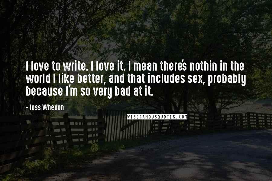 Joss Whedon Quotes: I love to write. I love it. I mean there's nothin in the world I like better, and that includes sex, probably because I'm so very bad at it.